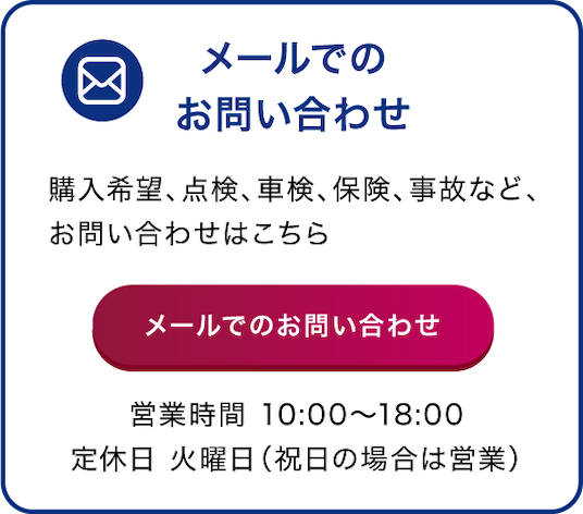 メールでのお問い合わせ 購入希望、点検、車検、保険、事故など、お問い合わせはこちら 営業時間 10:00〜18:00 定休日 火曜日(祝日の場合は営業)