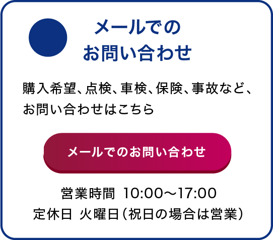 メールでのお問い合わせ 購入希望、点検、車検、保険、事故など、お問い合わせはこちら 営業時間 10:00〜18:00 定休日 火曜日(祝日の場合は営業)